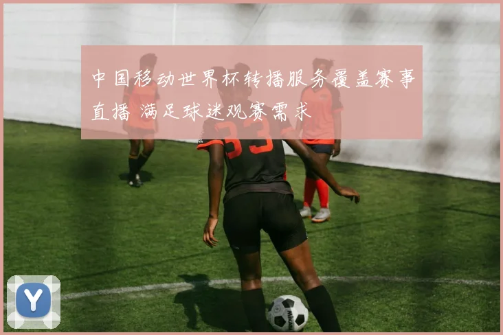 中国移动世界杯转播服务覆盖赛事直播 满足球迷观赛需求