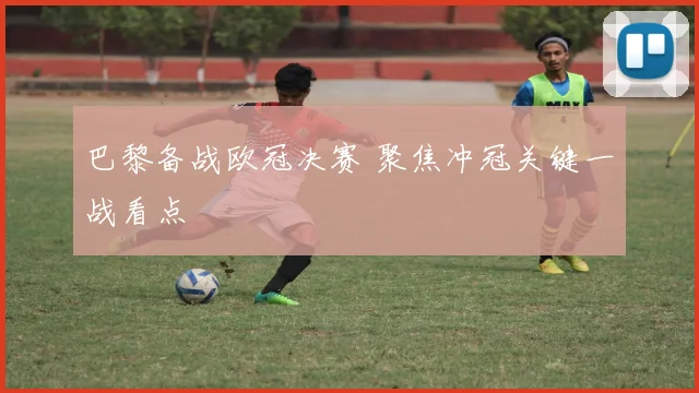 巴黎备战欧冠决赛 聚焦冲冠关键一战看点