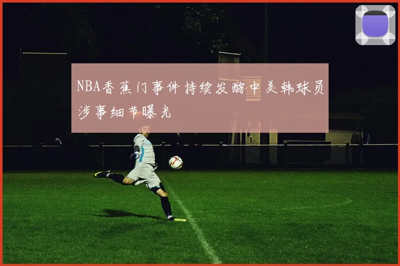 NBA香蕉门事件持续发酵中美韩球员涉事细节曝光