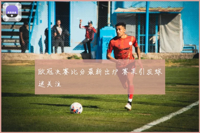 欧冠决赛比分最新出炉 赛果引发球迷关注