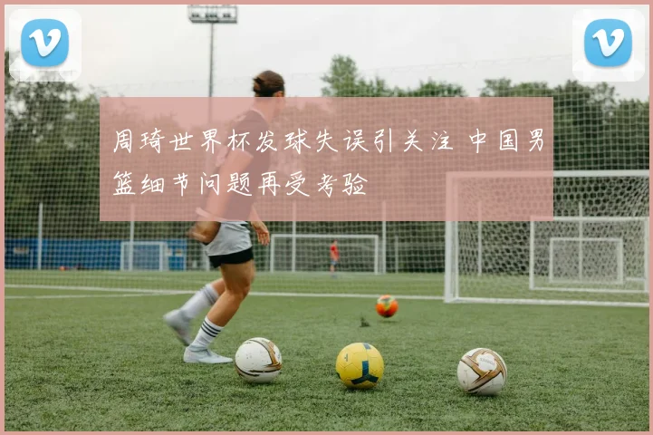 周琦世界杯发球失误引关注 中国男篮细节问题再受考验