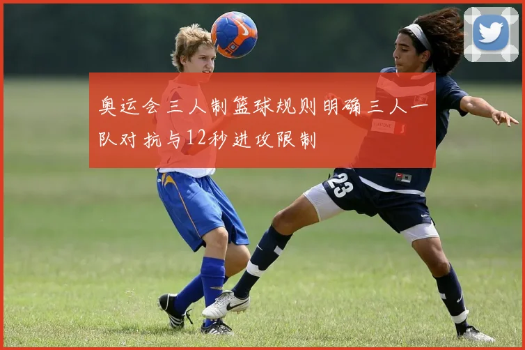 奥运会三人制篮球规则明确三人一队对抗与12秒进攻限制