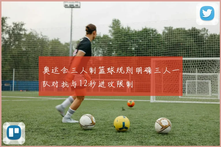奥运会三人制篮球规则明确三人一队对抗与12秒进攻限制