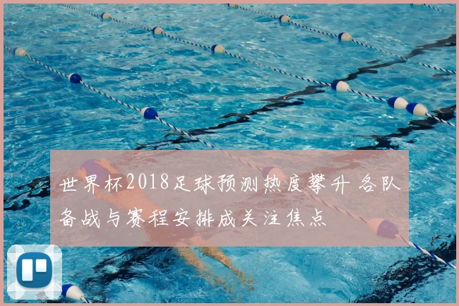 世界杯2018足球预测热度攀升 各队备战与赛程安排成关注焦点
