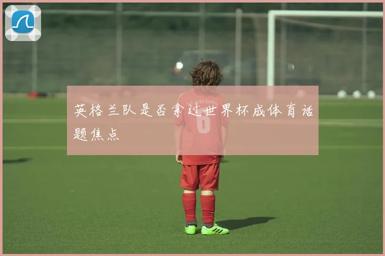 英格兰队是否拿过世界杯成体育话题焦点