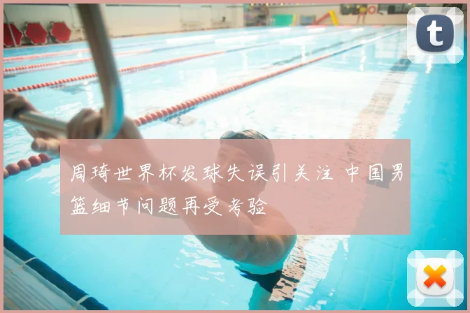 周琦世界杯发球失误引关注 中国男篮细节问题再受考验