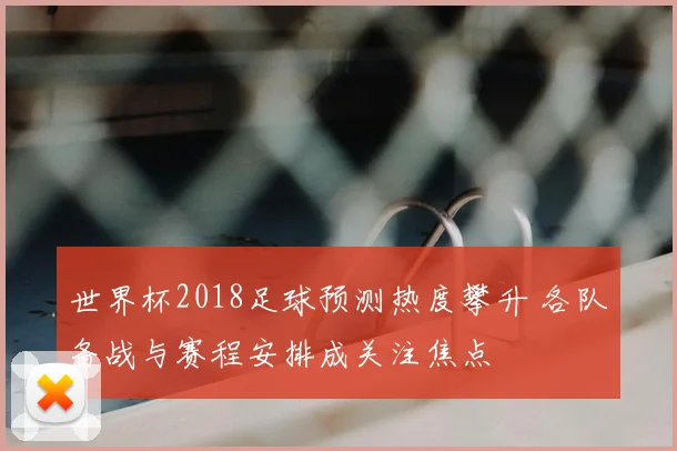 世界杯2018足球预测热度攀升 各队备战与赛程安排成关注焦点