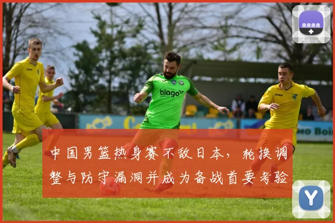 中国男篮热身赛不敌日本，轮换调整与防守漏洞并成为备战首要考验