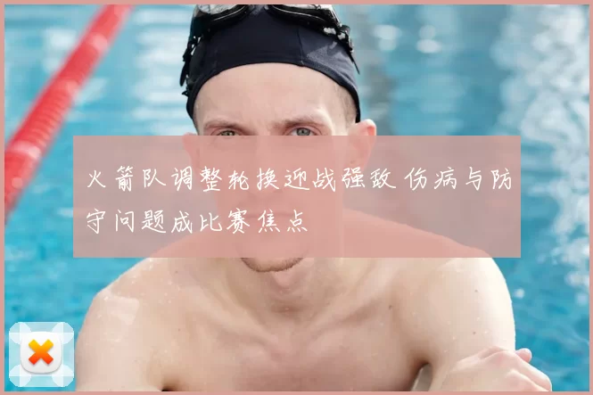 火箭队调整轮换迎战强敌 伤病与防守问题成比赛焦点