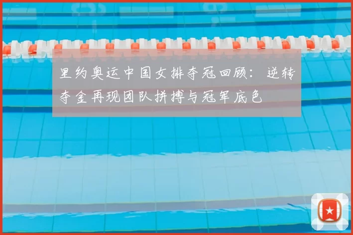 里约奥运中国女排夺冠回顾：逆转夺金再现团队拼搏与冠军底色