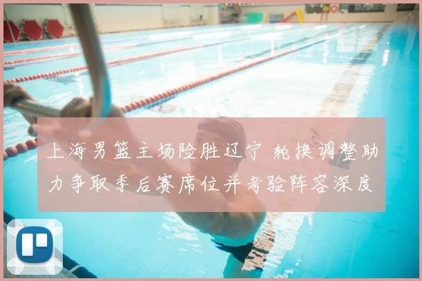 上海男篮主场险胜辽宁 轮换调整助力争取季后赛席位并考验阵容深度