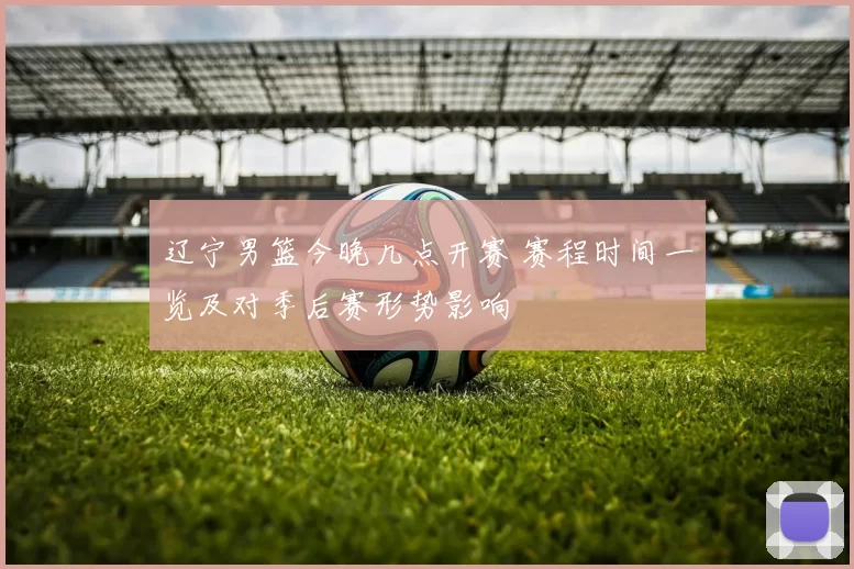 辽宁男篮今晚几点开赛 赛程时间一览及对季后赛形势影响