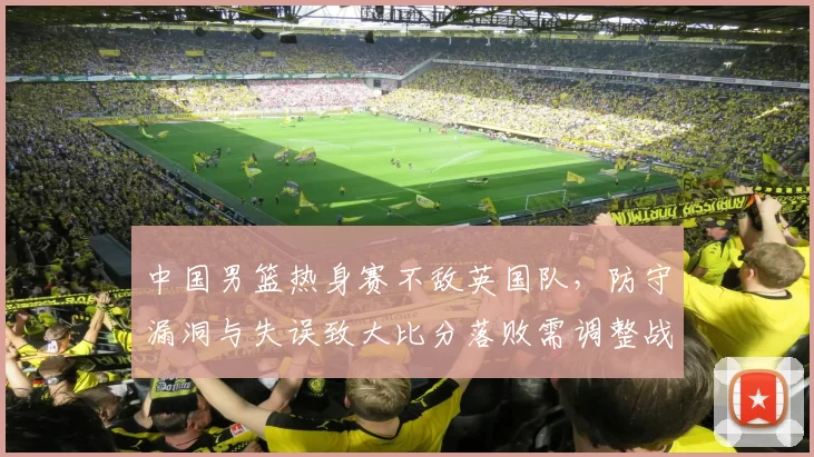 中国男篮热身赛不敌英国队,防守漏洞与失误致大比分落败需调整战术