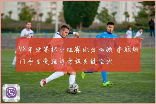 98年世界杯小组赛比分回顾 夺冠热门冲击受挫与晋级关键场次