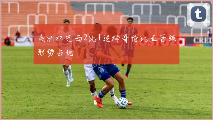 美洲杯巴西2比1逆转哥伦比亚晋级形势占优