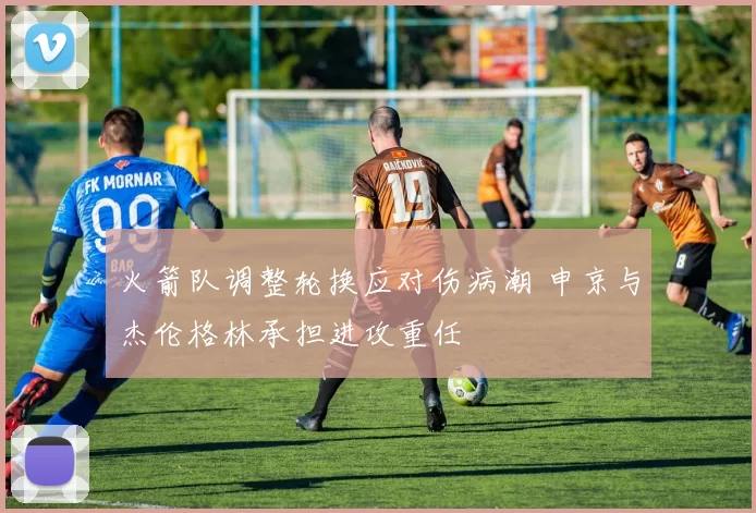 火箭队调整轮换应对伤病潮 申京与杰伦格林承担进攻重任