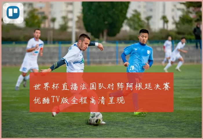 世界杯直播法国队对阵阿根廷决赛优酷TV版全程高清呈现