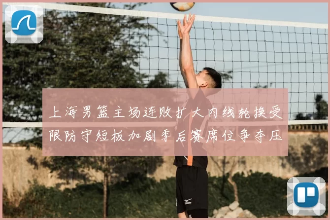 上海男篮主场连败扩大内线轮换受限防守短板加剧季后赛席位争夺压力