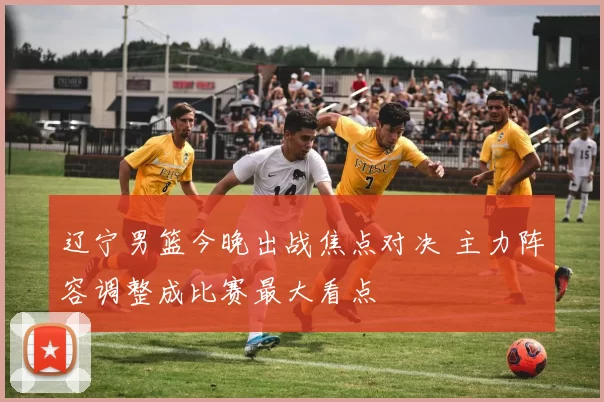 辽宁男篮今晚出战焦点对决 主力阵容调整成比赛最大看点