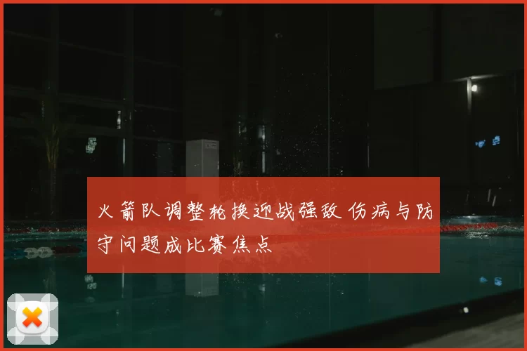 火箭队调整轮换迎战强敌 伤病与防守问题成比赛焦点