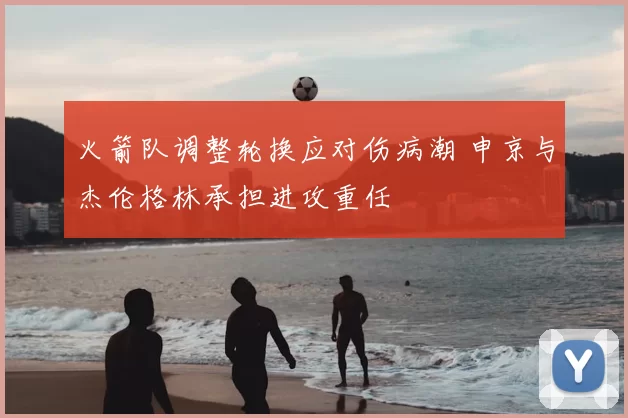 火箭队调整轮换应对伤病潮 申京与杰伦格林承担进攻重任