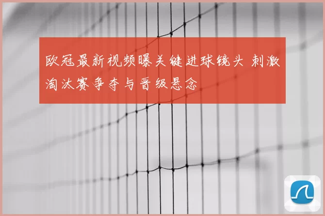欧冠最新视频曝关键进球镜头 刺激淘汰赛争夺与晋级悬念