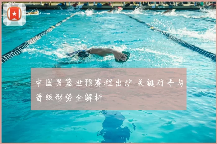 中国男篮世预赛程出炉 关键对手与晋级形势全解析