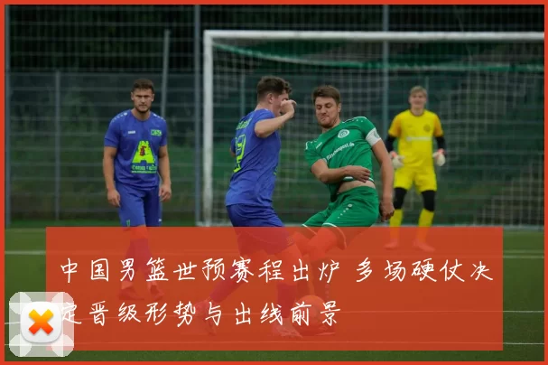 中国男篮世预赛程出炉 多场硬仗决定晋级形势与出线前景