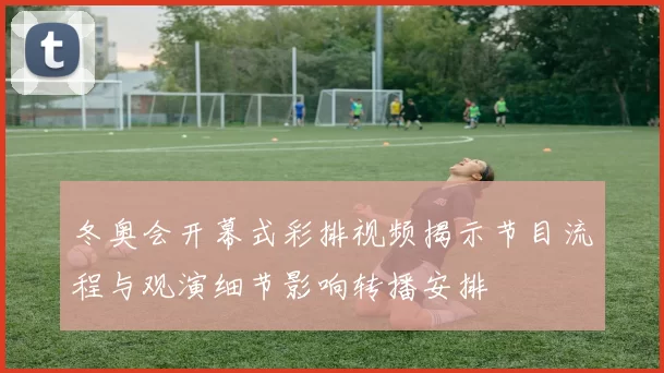 冬奥会开幕式彩排视频揭示节目流程与观演细节影响转播安排