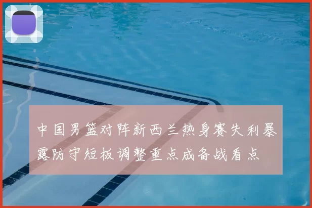 中国男篮对阵新西兰热身赛失利暴露防守短板调整重点成备战看点