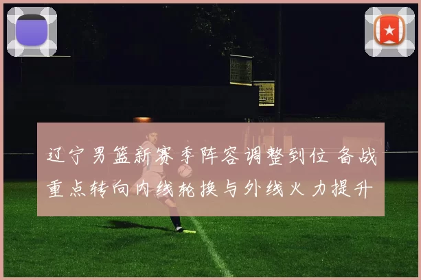 辽宁男篮新赛季阵容调整到位 备战重点转向内线轮换与外线火力提升