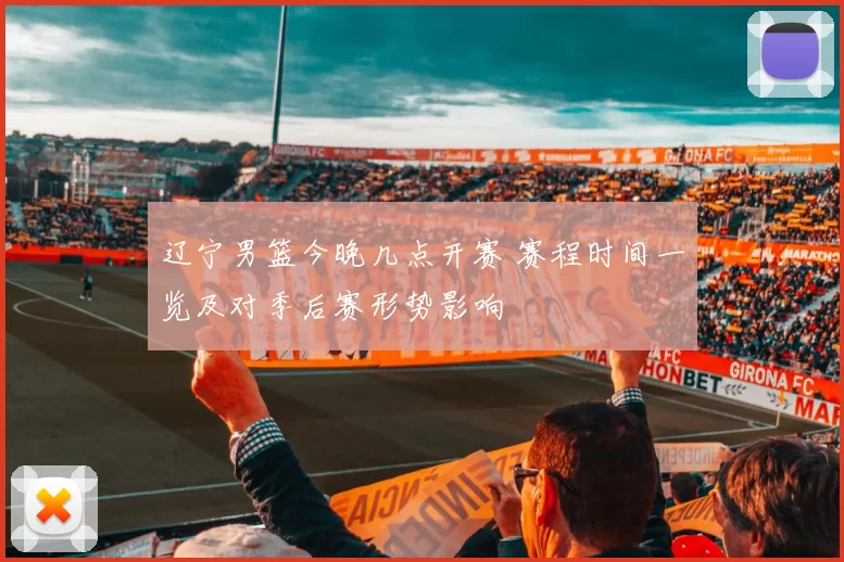 辽宁男篮今晚几点开赛 赛程时间一览及对季后赛形势影响