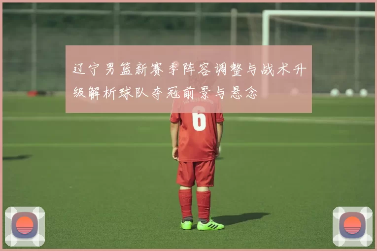 辽宁男篮新赛季阵容调整与战术升级解析球队夺冠前景与悬念