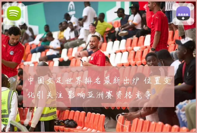 中国女足世界排名最新出炉 位置变化引关注 影响亚洲赛资格竞争