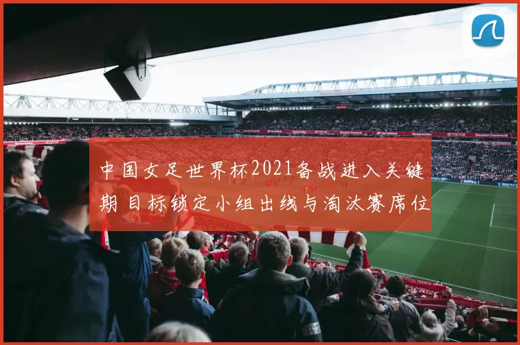 中国女足世界杯2021备战进入关键期 目标锁定小组出线与淘汰赛席位