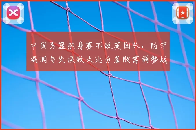 中国男篮热身赛不敌英国队，防守漏洞与失误致大比分落败需调整战术