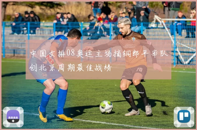 中国女排08奥运主场摘铜郎平率队创北京周期最佳战绩