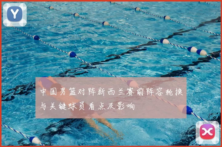 中国男篮对阵新西兰赛前阵容轮换与关键球员看点及影响