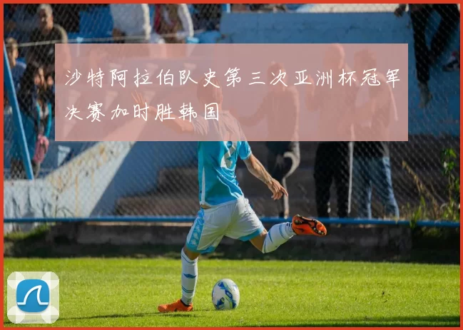 沙特阿拉伯队史第三次亚洲杯冠军决赛加时胜韩国