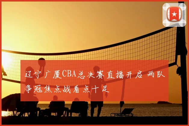 辽宁广厦CBA总决赛直播开启 两队争冠焦点战看点十足