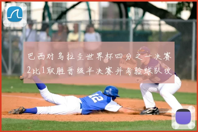 巴西对乌拉圭世界杯四分之一决赛2比1取胜晋级半决赛并考验球队攻防调整