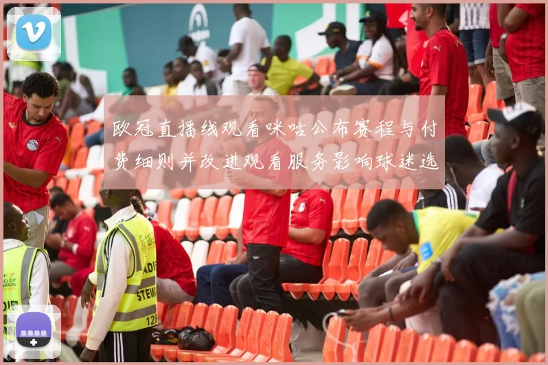 欧冠直播线观看咪咕公布赛程与付费细则并改进观看服务影响球迷选择