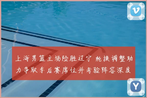 上海男篮主场险胜辽宁 轮换调整助力争取季后赛席位并考验阵容深度