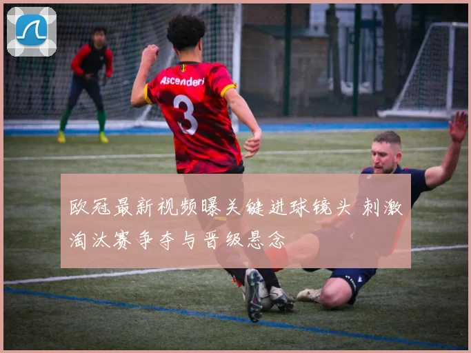 欧冠最新视频曝关键进球镜头 刺激淘汰赛争夺与晋级悬念