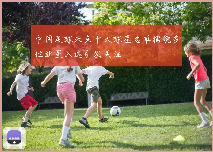 中国足球未来十大球星名单揭晓多位新星入选引发关注